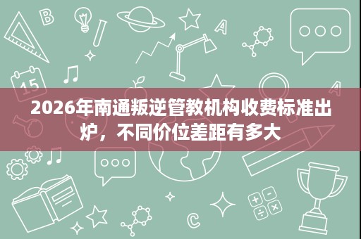2026年南通叛逆管教机构收费标准出炉，不同价位差距有多大
