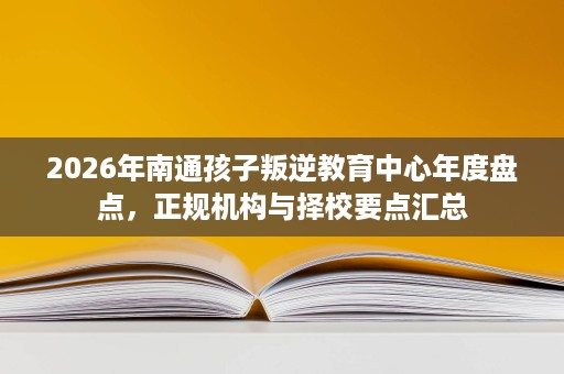 2026年南通孩子叛逆教育中心年度盘点，正规机构与择校要点汇总