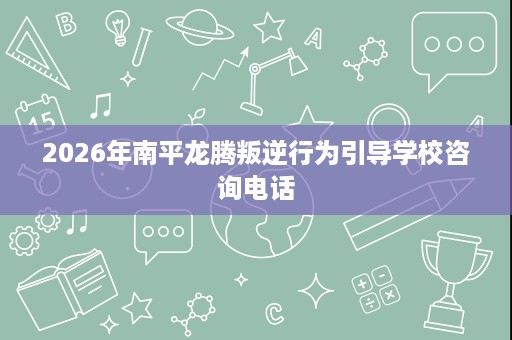 2026年南平龙腾叛逆行为引导学校咨询电话 2026年南平龙腾叛逆行为引导学校咨询电话