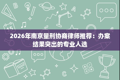 2026年南京量刑协商律师推荐：办案结果突出的专业人选