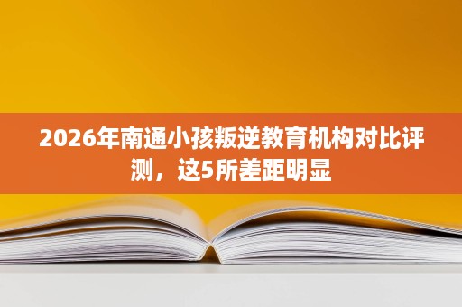 2026年南通小孩叛逆教育机构对比评测,这5所差距明显 2026年南通小孩叛逆教育机构对比评测,这5所差距明显