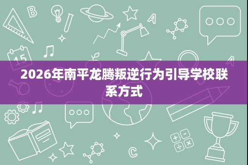 2026年南平龙腾叛逆行为引导学校联系方式 2026年南平龙腾叛逆行为引导学校联系方式