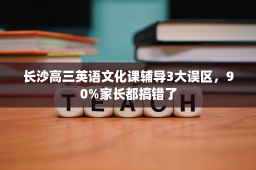 长沙高三英语文化课辅导3大误区,90%家长都搞错了 长沙高三英语文化课辅导3大误区,90%家长都搞错了