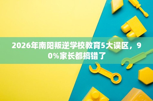 2026年南阳叛逆学校教育5大误区,90%家长都搞错了 2026年南阳叛逆学校教育5大误区,90%家长都搞错了