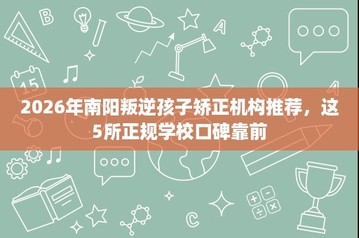 2026年南阳叛逆孩子矫正机构推荐，这5所正规学校口碑靠前