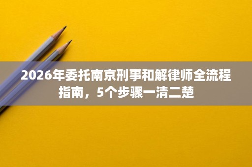 2026年委托南京刑事和解律师全流程指南,5个步骤一清二楚 2026年委托南京刑事和解律师全流程指南,5个步骤一清二楚