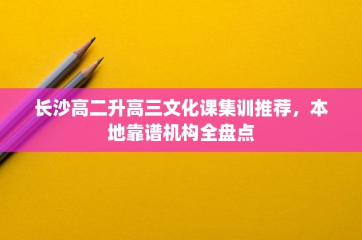 长沙高二升高三文化课集训推荐,本地靠谱机构全盘点 长沙高二升高三文化课集训推荐,本地靠谱机构全盘点