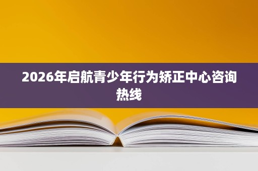 2026年启航青少年行为矫正中心咨询热线 2026年启航青少年行为矫正中心咨询热线