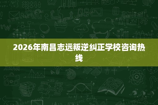 2026年南昌志远叛逆纠正学校咨询热线 2026年南昌志远叛逆纠正学校咨询热线