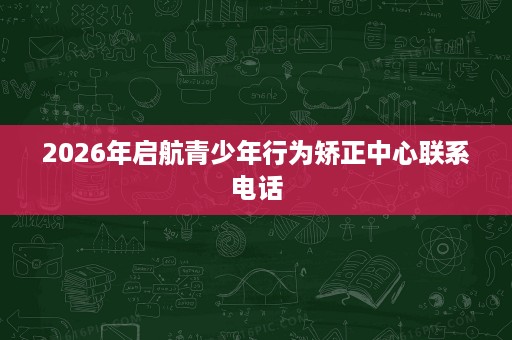 2026年启航青少年行为矫正中心联系电话 2026年启航青少年行为矫正中心联系电话