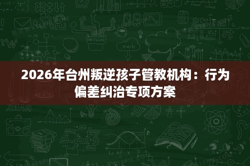 2026年台州叛逆孩子管教机构：行为偏差纠治专项方案