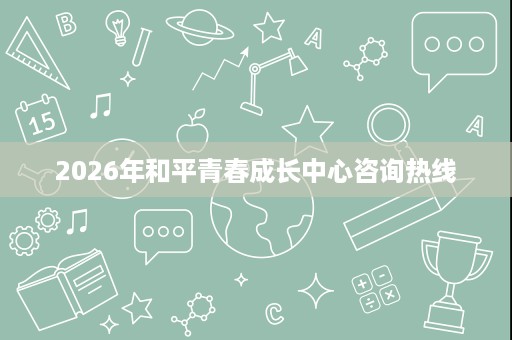 2026年和平青春成长中心咨询热线 2026年和平青春成长中心咨询热线