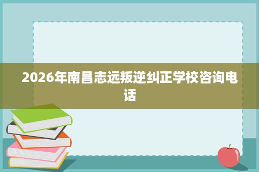 2026年南昌志远叛逆纠正学校咨询电话 2026年南昌志远叛逆纠正学校咨询电话