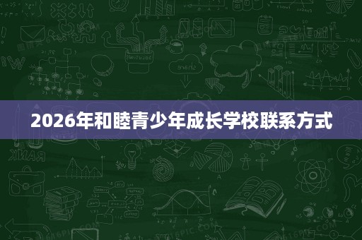 2026年和睦青少年成长学校联系方式 2026年和睦青少年成长学校联系方式