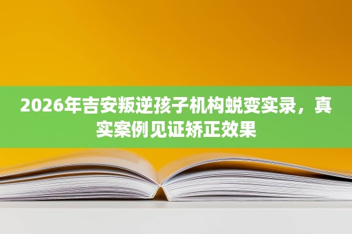 2026年吉安叛逆孩子机构蜕变实录，真实案例见证矫正效果