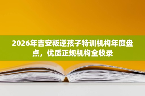 2026年吉安叛逆孩子特训机构年度盘点，优质正规机构全收录