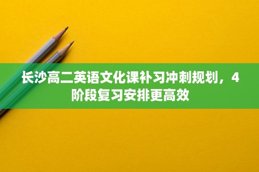 长沙高二英语文化课补习冲刺规划,4阶段复习安排更高效 长沙高二英语文化课补习冲刺规划,4阶段复习安排更高效