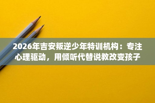 2026年吉安叛逆少年特训机构：专注心理驱动，用倾听代替说教改变孩子