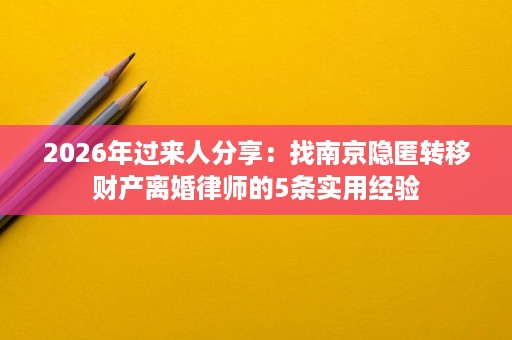 2026年过来人分享：找南京隐匿转移财产离婚律师的5条实用经验
