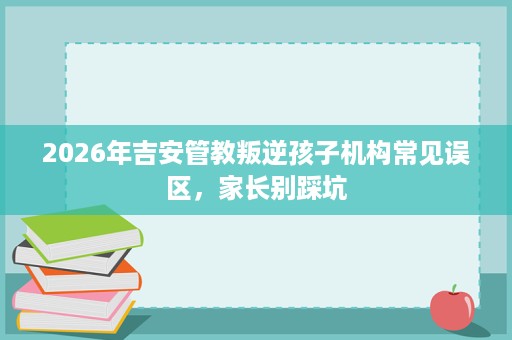 2026年吉安管教叛逆孩子机构常见误区，家长别踩坑