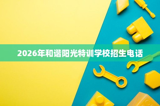 2026年和谐阳光特训学校招生电话 2026年和谐阳光特训学校招生电话