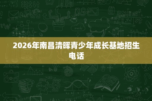 2026年南昌清晖青少年成长基地招生电话