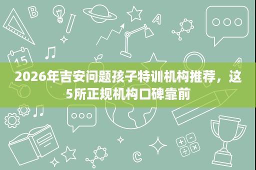 2026年吉安问题孩子特训机构推荐，这5所正规机构口碑靠前