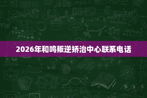 2026年和鸣叛逆矫治中心联系电话