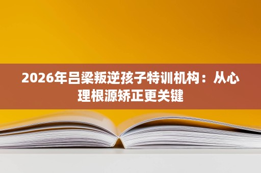 2026年吕梁叛逆孩子特训机构：从心理根源矫正更关键
