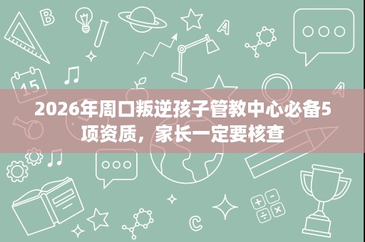 2026年周口叛逆孩子管教中心必备5项资质,家长一定要核查 2026年周口叛逆孩子管教中心必备5项资质,家长一定要核查