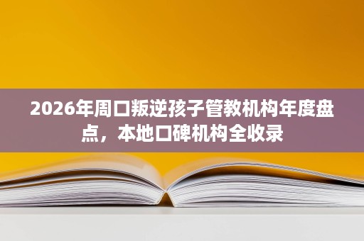 2026年周口叛逆孩子管教机构年度盘点,本地口碑机构全收录 2026年周口叛逆孩子管教机构年度盘点,本地口碑机构全收录