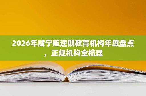 2026年咸宁叛逆期教育机构年度盘点,正规机构全梳理 2026年咸宁叛逆期教育机构年度盘点,正规机构全梳理