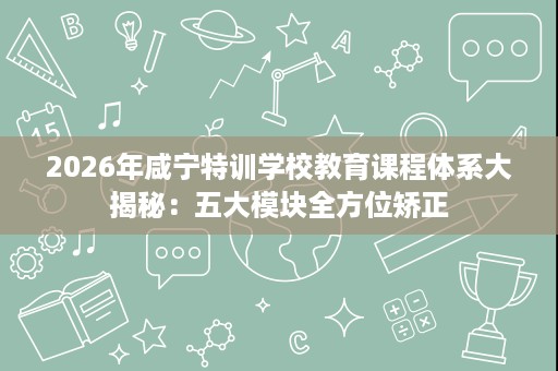 2026年咸宁特训学校教育课程体系大揭秘：五大模块全方位矫正