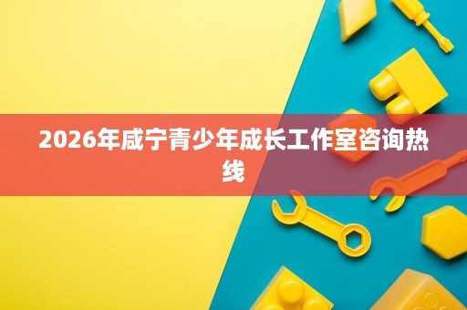 2026年咸宁青少年成长工作室咨询热线 2026年咸宁青少年成长工作室咨询热线