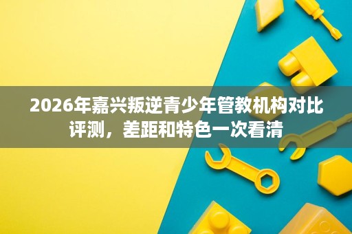 2026年嘉兴叛逆青少年管教机构对比评测,差距和特色一次看清 2026年嘉兴叛逆青少年管教机构对比评测,差距和特色一次看清