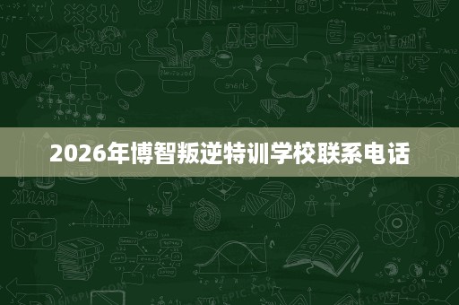 2026年博智叛逆特训学校联系电话 2026年博智叛逆特训学校联系电话
