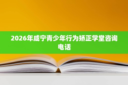 2026年咸宁青少年行为矫正学堂咨询电话 2026年咸宁青少年行为矫正学堂咨询电话