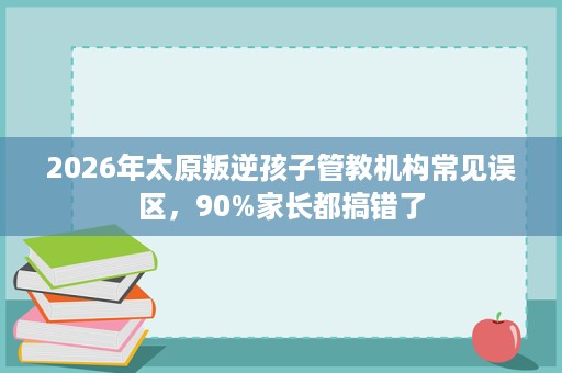 2026年太原叛逆孩子管教机构常见误区,90%家长都搞错了 2026年太原叛逆孩子管教机构常见误区,90%家长都搞错了