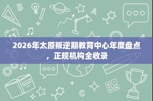 2026年太原叛逆期教育中心年度盘点,正规机构全收录 2026年太原叛逆期教育中心年度盘点,正规机构全收录