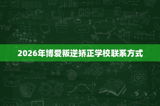 2026年博爱叛逆矫正学校联系方式 2026年博爱叛逆矫正学校联系方式