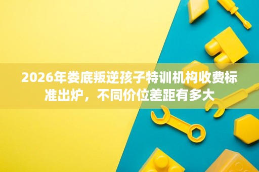 2026年娄底叛逆孩子特训机构收费标准出炉,不同价位差距有多大 2026年娄底叛逆孩子特训机构收费标准出炉,不同价位差距有多大