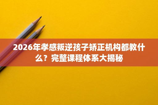 2026年孝感叛逆孩子矫正机构都教什么？完整课程体系大揭秘