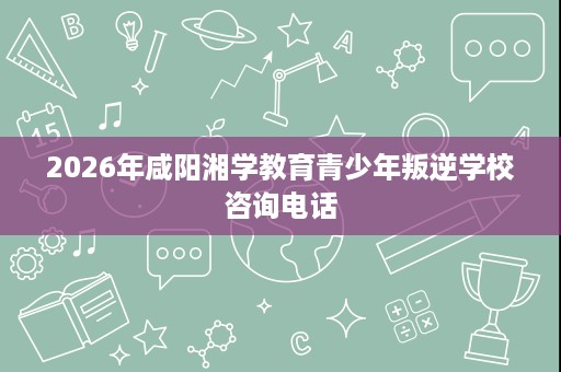 2026年咸阳湘学教育青少年叛逆学校咨询电话 2026年咸阳湘学教育青少年叛逆学校咨询电话