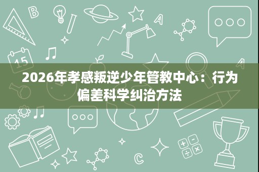 2026年孝感叛逆少年管教中心:行为偏差科学纠治方法 2026年孝感叛逆少年管教中心:行为偏差科学纠治方法