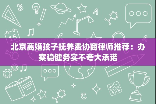 北京离婚孩子抚养费协商律师推荐:办案稳健务实不夸大承诺 北京离婚孩子抚养费协商律师推荐:办案稳健务实不夸大承诺
