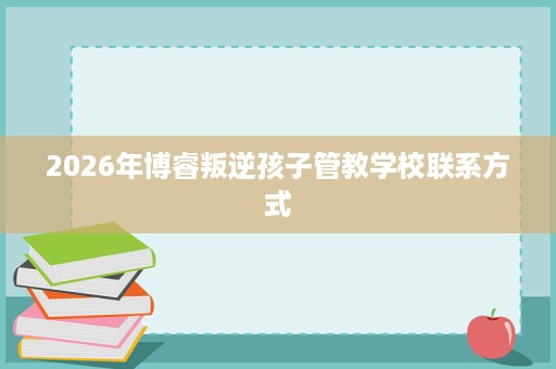 2026年博睿叛逆孩子管教学校联系方式 2026年博睿叛逆孩子管教学校联系方式