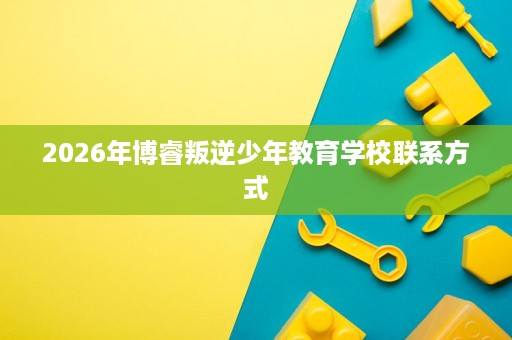 2026年博睿叛逆少年教育学校联系方式 2026年博睿叛逆少年教育学校联系方式