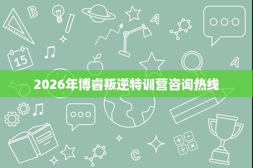 2026年博睿叛逆特训营咨询热线 2026年博睿叛逆特训营咨询热线