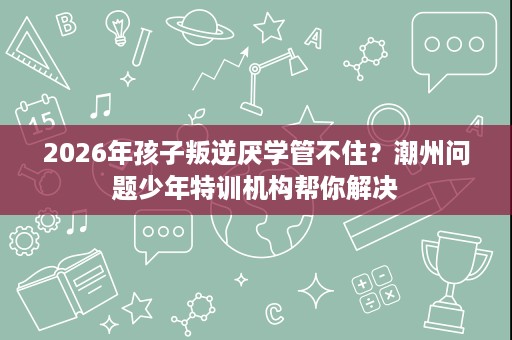 2026年孩子叛逆厌学管不住？潮州问题少年特训机构帮你解决