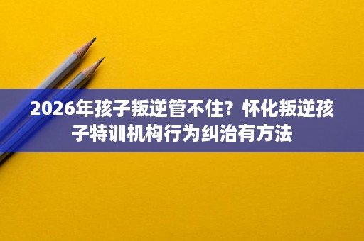 2026年孩子叛逆管不住?怀化叛逆孩子特训机构行为纠治有方法 2026年孩子叛逆管不住?怀化叛逆孩子特训机构行为纠治有方法